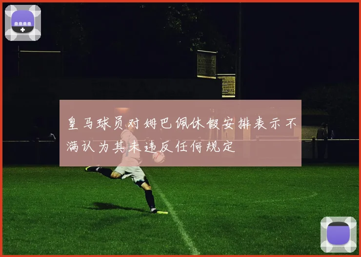 皇马球员对姆巴佩休假安排表示不满认为其未违反任何规定
