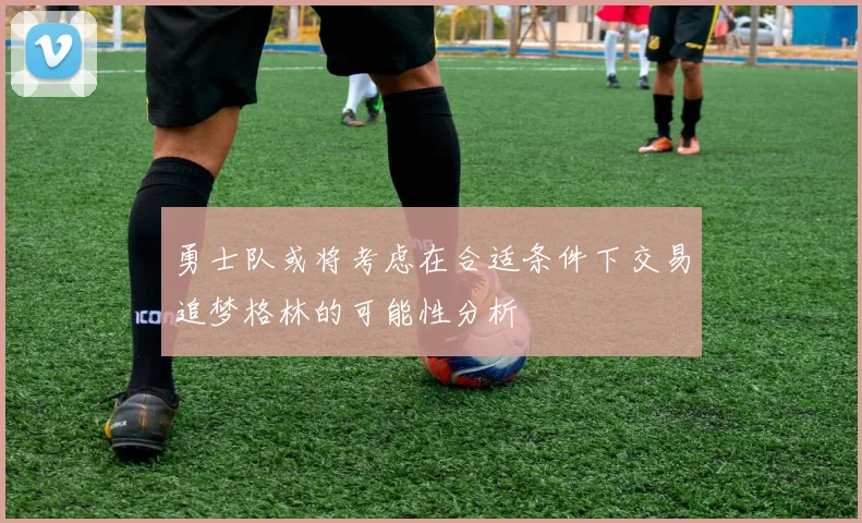 勇士队或将考虑在合适条件下交易追梦格林的可能性分析