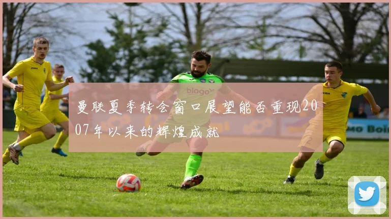 曼联夏季转会窗口展望能否重现2007年以来的辉煌成就