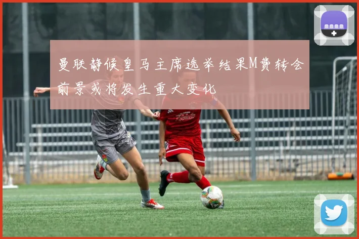 曼联静候皇马主席选举结果M费转会前景或将发生重大变化