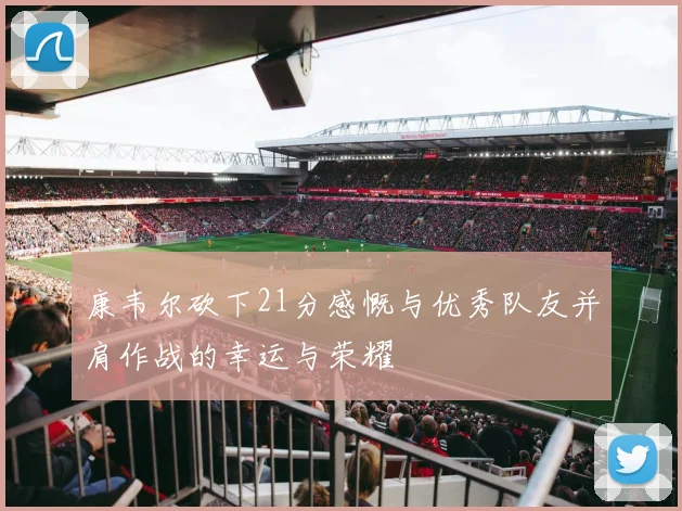 康韦尔砍下21分感慨与优秀队友并肩作战的幸运与荣耀