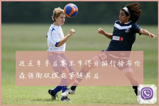 近五年季后赛末节得分排行榜布伦森领衔双探花紧随其后