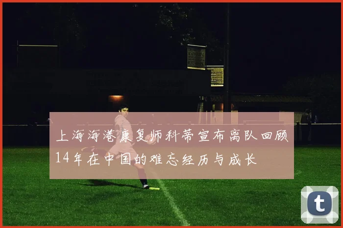 上海海港康复师科蒂宣布离队回顾14年在中国的难忘经历与成长
