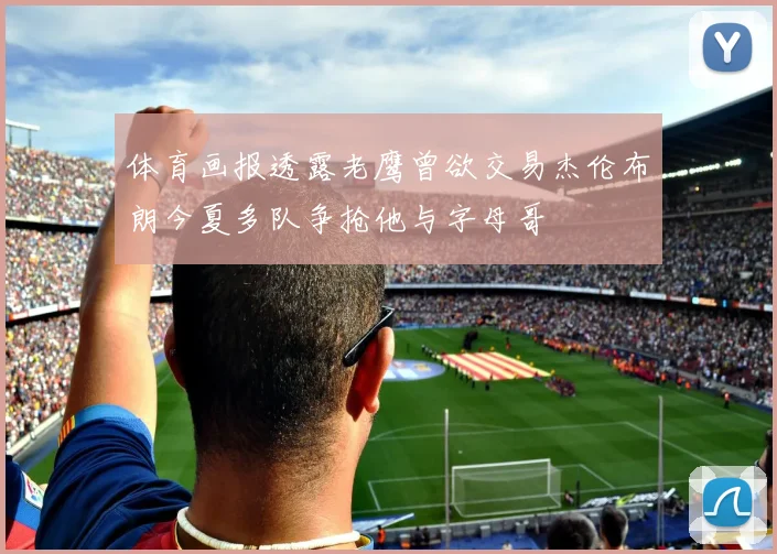 体育画报透露老鹰曾欲交易杰伦布朗今夏多队争抢他与字母哥