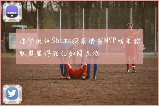 追梦批评Shams提前透露MVP结果称联盟显得混乱如同儿戏