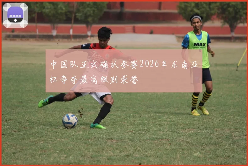中国队正式确认参赛2026年东南亚杯争夺最高级别荣誉
