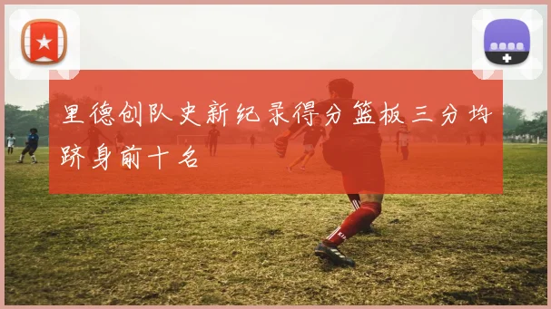 里德创队史新纪录得分篮板三分均跻身前十名