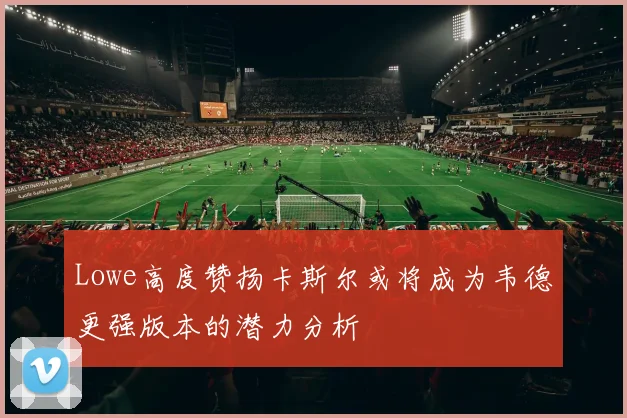 Lowe高度赞扬卡斯尔或将成为韦德更强版本的潜力分析