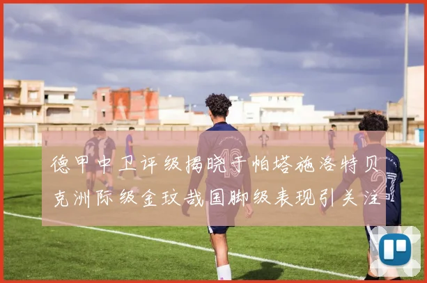 德甲中卫评级揭晓于帕塔施洛特贝克洲际级金玟哉国脚级表现引关注
