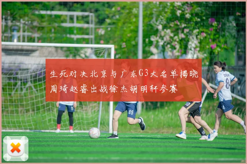 生死对决北京与广东G3大名单揭晓周琦赵睿出战徐杰胡明轩参赛