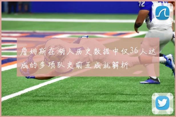 詹姆斯在湖人历史数据中仅36人达成的多项队史前五成就解析