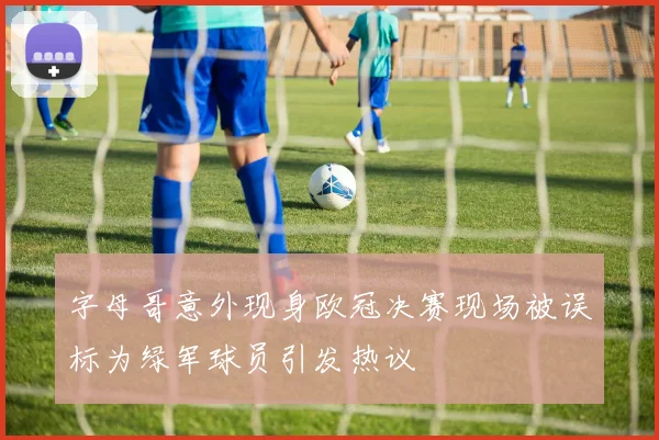 字母哥意外现身欧冠决赛现场被误标为绿军球员引发热议