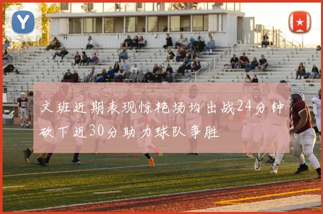 文班近期表现惊艳场均出战24分钟砍下近30分助力球队争胜