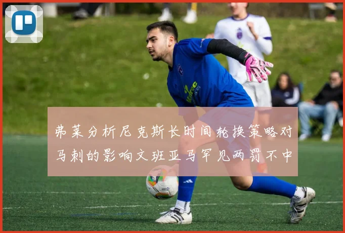 弗莱分析尼克斯长时间轮换策略对马刺的影响文班亚马罕见两罚不中引发关注