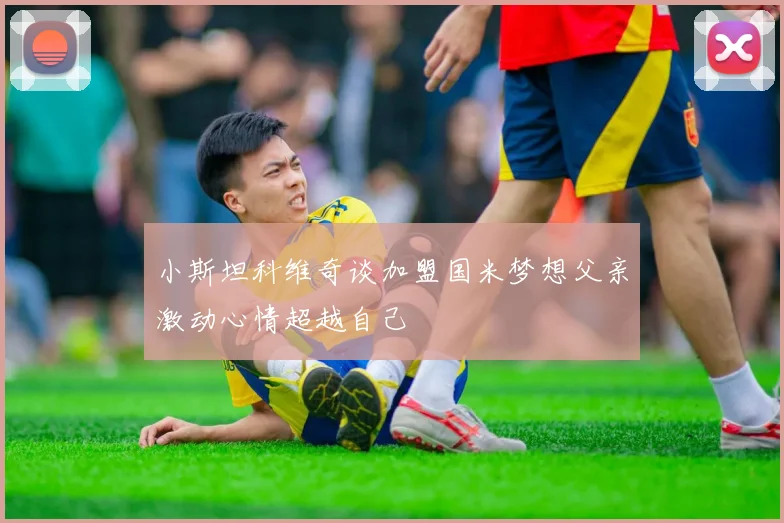 小斯坦科维奇谈加盟国米梦想父亲激动心情超越自己